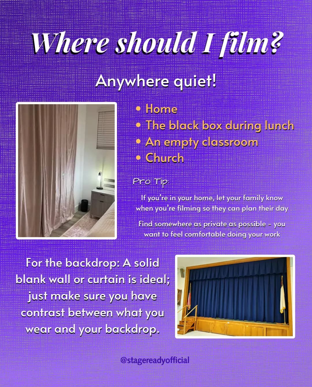 Where should I film? Anywhere quiet: home, the black box during lunch, an empty classroom, or church. Pro tips: if you are at home, let your family know when you are filming, and find somewhere as private as possible so you feel comfortable doing your work. For the backdrop, a solid blank wall or curtain is ideal, as long as there is contrast between what you wear and your backdrop