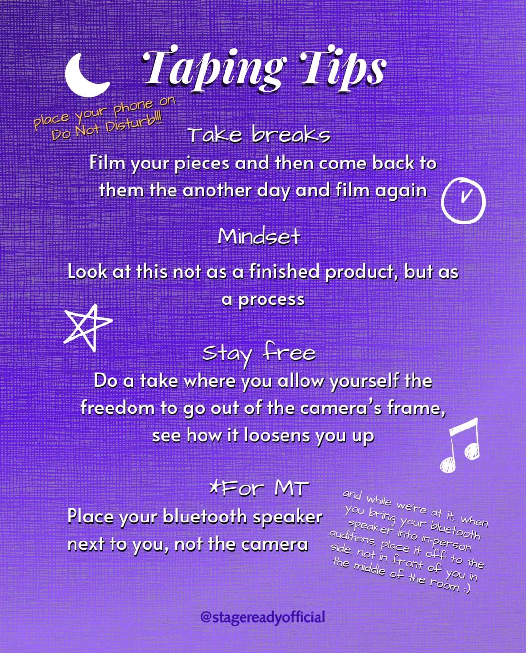 Taping tips. Take breaks: film your pieces, then come back another day and film again. Mindset: look at this not as a finished product, but as a process. Stay free: do a take where you let yourself go out of the camera frame and see how it loosens you up. For musical theatre: place your bluetooth speaker next to you, not the camera. And put your phone on Do Not Disturb