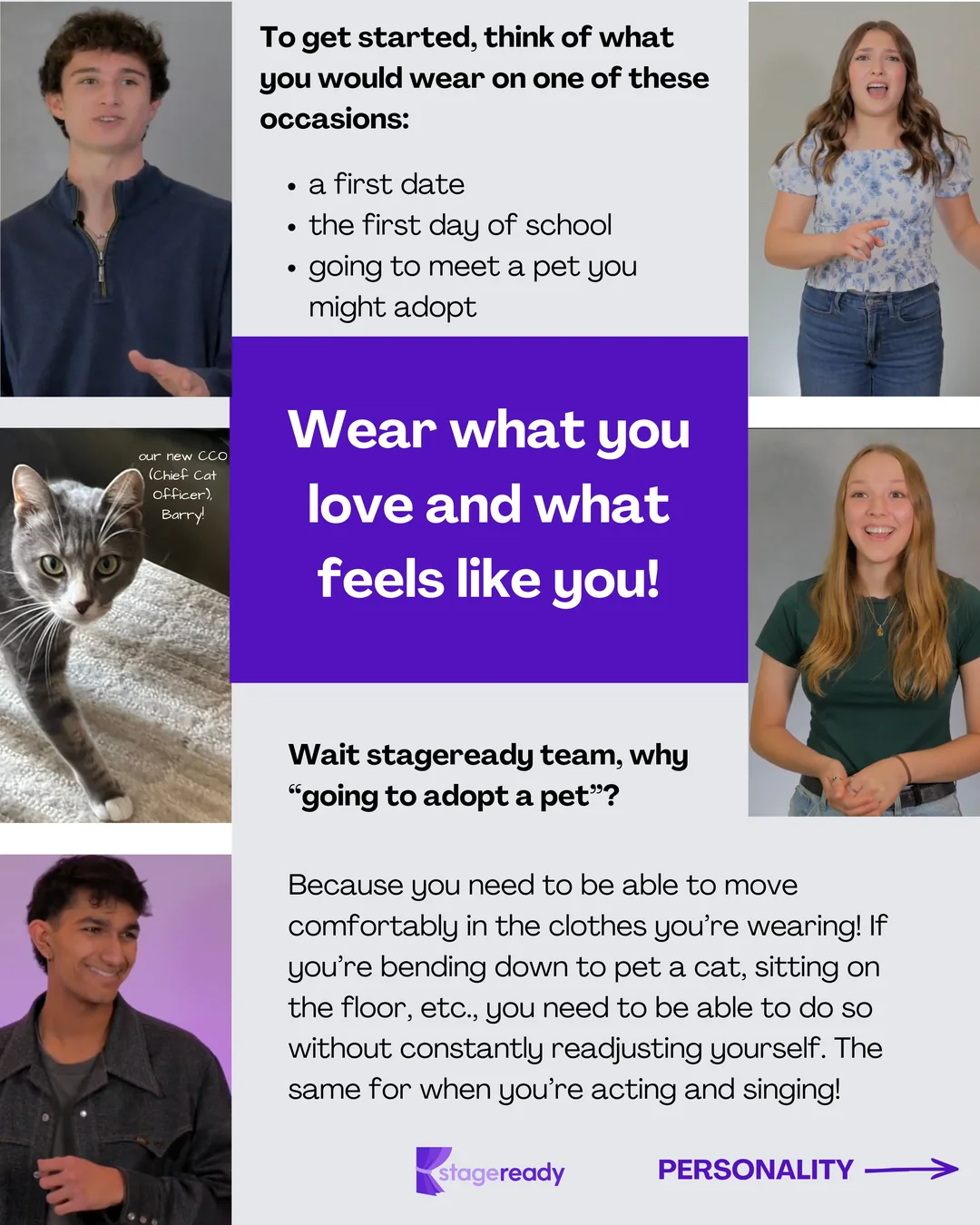 To get started, think of what you would wear on a first date, the first day of school, or going to meet a pet you might adopt. Wear what you love and what feels like you. Why a pet? Because you need to move comfortably: bending down to pet a cat or sitting on the floor without constantly readjusting yourself, the same as when you act and sing. Featuring Barry, the stageready Chief Cat Officer